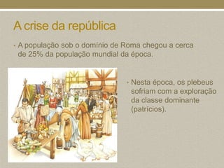 A crise da república
• A população sob o domínio de Roma chegou a cerca
 de 25% da população mundial da época.


                               • Nesta época, os plebeus
                                sofriam com a exploração
                                da classe dominante
                                (patrícios).
 