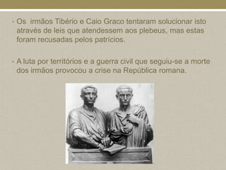 • Os irmãos Tibério e Caio Graco tentaram solucionar isto
 através de leis que atendessem aos plebeus, mas estas
 foram recusadas pelos patrícios.

• A luta por territórios e a guerra civil que seguiu-se a morte
 dos irmãos provocou a crise na República romana.
 