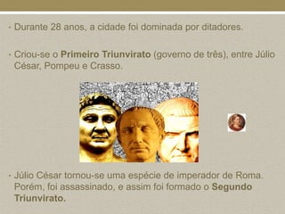 • Durante 28 anos, a cidade foi dominada por ditadores.


• Criou-se o Primeiro Triunvirato (governo de três), entre Júlio
 César, Pompeu e Crasso.




• Júlio César tornou-se uma espécie de imperador de Roma.
 Porém, foi assassinado, e assim foi formado o Segundo
 Triunvirato.
 