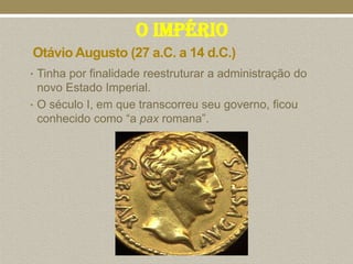 O Império
Otávio Augusto (27 a.C. a 14 d.C.)
• Tinha por finalidade reestruturar a administração do
  novo Estado Imperial.
• O século I, em que transcorreu seu governo, ficou
  conhecido como “a pax romana”.
 