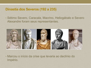 Dinastia dos Severos (192 a 235)

• Sétimo Severo, Caracala, Macrino, Heliogábalo e Severo
 Alexandre foram seus representantes.




• Marcou o início da crise que levaria ao declínio do
 Império.
 