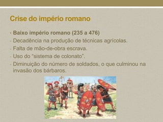 Crise do império romano
• Baixo império romano (235 a 476)
- Decadência na produção de técnicas agrícolas.
- Falta de mão-de-obra escrava.
- Uso do “sistema de colonato”.
- Diminuição do número de soldados, o que culminou na
 invasão dos bárbaros.
 
