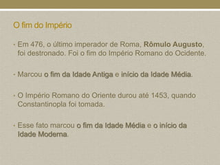 O fim do Império

• Em 476, o último imperador de Roma, Rômulo Augusto,
 foi destronado. Foi o fim do Império Romano do Ocidente.

• Marcou o fim da Idade Antiga e início da Idade Média.


• O Império Romano do Oriente durou até 1453, quando
 Constantinopla foi tomada.

• Esse fato marcou o fim da Idade Média e o início da
 Idade Moderna.
 