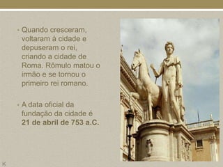 • Quando cresceram,
     voltaram à cidade e
     depuseram o rei,
     criando a cidade de
     Roma. Rômulo matou o
     irmão e se tornou o
     primeiro rei romano.

    • A data oficial da
     fundação da cidade é
     21 de abril de 753 a.C.




K
 
