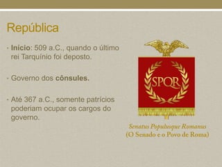 República
• Início: 509 a.C., quando o último
 rei Tarquínio foi deposto.

• Governo dos cônsules.


• Até 367 a.C., somente patrícios
 poderiam ocupar os cargos do
 governo.
 