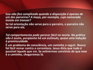 Isso não fica complicado quando a disposição é apenas de
um dos parceiros? A moça, por exemplo, cujo namorado
insiste em transar?
Se tal orientação não serve para o parceiro, o parceiro não
serve para ela.

Tal comportamento pode parecer fácil na teoria. Na prática
não é assim, porqüanto há um estímulo, quase uma indução
à promiscuidade.
É um problema de consciência, um caminho a seguir. Nunca
foi fácil remar contra a correnteza. Jesus dizia que tudo é
possível àquele que cre. Se estivermos convictos de que esse
é o caminho, chegaremos lá.
 