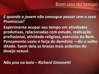 Bom uso do tempo

E quando o jovem não consegue passar sem o sexo
Promíscuo?
Experimente ocupar seu tempo em atividades
produtivas, relacionadas com estudo, realização
profissional, atividade religiosa, exercício do Bem.
Pensamento vazio é forja do demônio —diz o velho
ditado. Saem dela as brasas mais ardentes do
desejo sexual.

Não pise na bola – Richard Simonetti
 