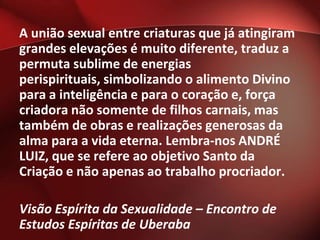 A união sexual entre criaturas que já atingiram
grandes elevações é muito diferente, traduz a
permuta sublime de energias
perispirituais, simbolizando o alimento Divino
para a inteligência e para o coração e, força
criadora não somente de filhos carnais, mas
também de obras e realizações generosas da
alma para a vida eterna. Lembra-nos ANDRÉ
LUIZ, que se refere ao objetivo Santo da
Criação e não apenas ao trabalho procriador.

Visão Espírita da Sexualidade – Encontro de
Estudos Espíritas de Uberaba
 