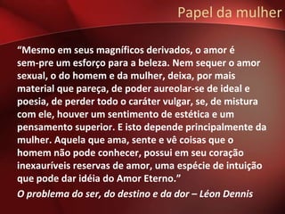 Papel da mulher

“Mesmo em seus magníficos derivados, o amor é
sem-pre um esforço para a beleza. Nem sequer o amor
sexual, o do homem e da mulher, deixa, por mais
material que pareça, de poder aureolar-se de ideal e
poesia, de perder todo o caráter vulgar, se, de mistura
com ele, houver um sentimento de estética e um
pensamento superior. E isto depende principalmente da
mulher. Aquela que ama, sente e vê coisas que o
homem não pode conhecer, possui em seu coração
inexauríveis reservas de amor, uma espécie de intuição
que pode dar idéia do Amor Eterno.”
O problema do ser, do destino e da dor – Léon Dennis
 