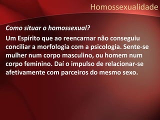 Homossexualidade

Como situar o homossexual?
Um Espírito que ao reencarnar não conseguiu
conciliar a morfologia com a psicologia. Sente-se
mulher num corpo masculino, ou homem num
corpo feminino. Daí o impulso de relacionar-se
afetivamente com parceiros do mesmo sexo.
 
