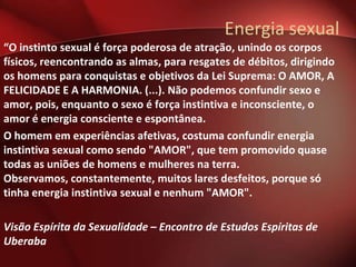 Energia sexual
“O instinto sexual é força poderosa de atração, unindo os corpos
físicos, reencontrando as almas, para resgates de débitos, dirigindo
os homens para conquistas e objetivos da Lei Suprema: O AMOR, A
FELICIDADE E A HARMONIA. (...). Não podemos confundir sexo e
amor, pois, enquanto o sexo é força instintiva e inconsciente, o
amor é energia consciente e espontânea.
O homem em experiências afetivas, costuma confundir energia
instintiva sexual como sendo "AMOR", que tem promovido quase
todas as uniões de homens e mulheres na terra.
Observamos, constantemente, muitos lares desfeitos, porque só
tinha energia instintiva sexual e nenhum "AMOR".

Visão Espírita da Sexualidade – Encontro de Estudos Espíritas de
Uberaba
 