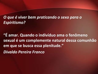 O que é viver bem praticando o sexo para o
Espiritismo?

“É amar. Quando o indivíduo ama o fenômeno
sexual é um complemente natural dessa comunhão
em que se busca essa plenitude.”
Divaldo Pereira Franco
 