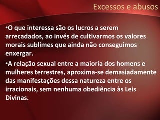 Excessos e abusos

•O que interessa são os lucros a serem
arrecadados, ao invés de cultivarmos os valores
morais sublimes que ainda não conseguimos
enxergar.
•A relação sexual entre a maioria dos homens e
mulheres terrestres, aproxima-se demasiadamente
das manifestações dessa natureza entre os
irracionais, sem nenhuma obediência às Leis
Divinas.
 