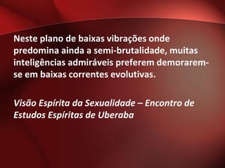 Neste plano de baixas vibrações onde
predomina ainda a semi-brutalidade, muitas
inteligências admiráveis preferem demorarem-
se em baixas correntes evolutivas.

Visão Espírita da Sexualidade – Encontro de
Estudos Espíritas de Uberaba
 