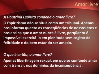 Amor livre

A Doutrina Espírita condena o amor livre?
O Espiritismo não se situa como um tribunal. Apenas
nos informa quanto às conseqüências de nossos atos e
nos ensina que o amor nunca é livre, porqüanto é
impossível exercitá-lo em plenitude sem cogitar da
felicidade e do bem estar do ser amado.

O que é então, o amor livre?
Apenas libertinagem sexual, em que se confunde amar
com transar, nos domínios da inconseqüência.
 