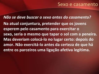 Sexo e casamento

Não se deve buscar o sexo antes do casamento?
Na atual conjuntura, pretender que os jovens
esperem pelo casamento para exercitar o
sexo, seria o mesmo que tapar o sol com a peneira.
Mas deveriam colocá-lo no lugar certo: depois do
amor. Não exercitá-lo antes da certeza de que há
entre os parceiros uma ligação afetiva legítima.
 