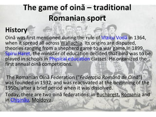 The game of oin ă  – traditional Romanian sport History Oină was first mentioned during the rule of  Vlaicu   Vodă  in 1364, when it spread all across  Wallachia . Its origins are disputed, theories ranging from a shepherd game to a war game.In 1899,  Spiru   Haret , the minister of education decided that oină was to be played in schools in  Physical education  classes. He organized the first annual oină competitions. The Romanian Oină Federation (&quot; Federaţia Română de Oină &quot;) was founded in 1932, and was reactivated at the beginning of the 1950s, after a brief period when it was dissolved. Today, there are two oină federations: in  Bucharest ,  Romania  and in  Chişinău ,  Moldova . 