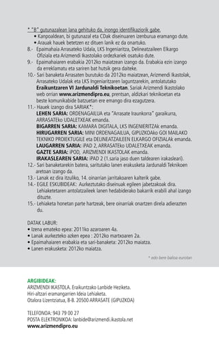 * “B” gutunazalean lana gehituko da, inongo identifikaziorik gabe. 
• Kanpoaldean, bi gutunazal eta CDak diseinuaren izenburua eramango dute. 
• Arauak hauek betetzen ez dituen lanik ez da onartuko. 
8.- Epaimahaia Arrasateko Udala, LKS Ingeniaritza, Delineatzaileen Elkargo 
Ofiziala eta Arizmendi Ikastolako ordezkariek osatuko dute. 
9.- Epaimahaiaren erabakia 2012ko maiatzean izango da. Erabakia ezin izango 
da erreklamatu eta sariren bat hutsik gera daiteke. 
10.- Sari banaketa Arrasaten burutuko da 2012ko maiatzean, Arizmendi Ikastolak, 
Arrasateko Udalak eta LKS Ingeniaritzaren laguntzarekin, antolatutako 
Eraikuntzaren VI Jardunaldi Teknikoetan. Sariak Arizmendi Ikastolako 
web orrian www.arizmendipro.eu, prentsan, aldizkari teknikoetan eta 
beste komunikabide batzuetan ere emango dira ezagutzera. 
11.- Hauek izango dira SARIAK*: 
LEHEN SARIA: ORDENAGAILUA eta “Arrasate Iraunkorra” garaikurra, 
ARRASATEko UDALETXEAK emanda. 
BIGARREN SARIA: KAMARA DIGITALA, LKS INGENIERITZAk emanda. 
HIRUGARREN SARIA: MINI ORDENAGAILUA, GIPUZKOAko GOI MAILAKO 
TEKNIKO PROIEKTUGILE eta DELINEATZAILEEN ELKARGO OFIZIALAk emanda. 
LAUGARREN SARIA: iPAD 2, ARRASATEko UDALETXEAK emanda. 
GAZTE SARIA: iPOD, ARIZMENDI IKASTOLAK emanda. 
IRAKASLEAREN SARIA: iPAD 2 (1.saria jaso duen taldearen irakasleari). 
12.- Sari banaketarekin batera, saritutako lanen erakusketa Jardunaldi Teknikoen 
aretoan izango da. 
13.- Lanak ez dira itzuliko, 14. oinarrian jarritakoaren kalterik gabe. 
14.- EGILE ESKUBIDEAK: Aurkeztutako diseinuak egileen jabetzakoak dira. 
Lehiaketetaren antolatzaileek lanen hedabiderako bakarrik erabili ahal izango 
dituzte. 
15.- Lehiaketa honetan parte hartzeak, bere oinarriak onartzen direla adierazten 
du. 
DATAK LABUR: 
• Izena emateko epea: 2011ko azaroaren 4a. 
• Lanak aurkezteko azken epea : 2012ko martxoaren 2a. 
• Epaimahaiaren erabakia eta sari-banaketa: 2012ko maiatza. 
• Lanen erakusketa: 2012ko maiatza. 
ARGIBIDEAK: 
ARIZMENDI IKASTOLA. Eraikuntzako Lanbide Heziketa. 
Hiri-altzari eramangarrien Ideia Lehiaketa. 
Otalora Lizentziatua, 8-B. 20500 ARRASATE (GIPUZKOA) 
TELEFONOA: 943 79 00 27 
POSTA ELEKTRONIKOA: lanbide@arizmendi.ikastola.net 
www.arizmendipro.eu 
* edo bere balioa eurotan 
