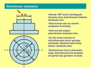 Diametroen akotazioa
•Kota lerroak ezin du simetri
ardatzekin koinziditu.
•Arkuak 180º baino handiagoak
direnean bere diametroaren bitartez
akotatuko dira
•Kota lerroak angelu
ezberdinetan kokatuko dira.
45
65
25O
•Ez dira zentru-bereko bi
zirkunferentzia baino gehiago
akotatuko. Besteak beste bista
batean akotatuko dira.
•Diametroaren ikurra adieraziko
dugu zirkunferentzi bat akotatze
ari garela argi geratzen ez bada.
 