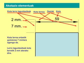 2 mm.
7 mm.
59
Kota lerroa Geziak KotaKota lerro laguntzaileak
Akotazio elementuak
Kota lerroa ertzetik
gutxienez 7 mmtara
egongo da.
Lerro laguntzaileak kota
lerrotik 2 mm aterako
dira.
 