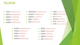 TALDEAK
 LUCÍA (KOORDINATZAILEA)
 NAHIA (BOZERAMAILEA)
 AIMAR F. ARARTEKOA
 AIMAR R. IDAZKARIA
 ANDRÉS MATERIAL ARD.
 ARANTZAZU (KOORDINATZAILEA)
 LANDER (BOZERAMAILEA)
 AINHOA C. ARARTEKOA
 MIKEL IDAZKARIA
 IKER MATERIAL ARD.
 KAREN (KOORDINATZAILEA)
 ANDER (BOZERAMAILEA)
 IBAI ARARTEKOA
 AINHOA P. IDAZKARIA
 JUNE MATERIAL ARD.
 AITOR KOORD. LAGUNTZAILEA
 GAIZKA (KOORDINATZAILEA)
 AITANA (BOZERAMAILEA)
 ENEKO ARARTEKOA
 DANEL IDAZKARIA
 ARIANA MATERIAL ARD.
 DAVID (KOORDINATZAILEA)
 MARÍA BOZERAMAILEA
 CÉSAR ARARTEKOA
 AIMAR E. IDAZKARIA
 ANE MATERIAL ARD.
 