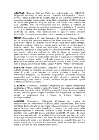 AÇAFRÃO (Crocus Sativus) Pode ser substituído por URUCUM.
Originário do oeste da Ásia Menor. Cultivado na Espanha, Turquia,
Grécia, Pérsia. É retirado do estigma seco da flor CROCUS SATIVUS e é
uma das matérias-primas mais caras. São necessários 60.000 estigmas
de flores para produzir 500g de açafrão. Era usado como corante na
Ásia Oriental, onde se considerava sua cor amarela o símbolo da
perfeição, pois sua cor de ouro tem relação com a sabedoria. É também
a cor das vestes dos monges budistas. O açafrão europeu não é
cultivado no Brasil, onde praticamente só aparece como tempero
importado nos grandes mercados, o que encarece muito seu preço.
MIRRA (Commiphora Myrrha) Originária da Somália, Etiópia, Sudão,
sul da Arábia. Os primeiros registros da Mirra remontam 3.700 anos.
Seu nome deriva da palavra árabe “MIRR” que quer dizer amargo.
Perfume escolhido pelos reis magos como um dos presentes para o
menino Jesus. Era usado na fabricação de incensos, cosméticos,
perfumes, remédios e empregado no embalsamamento. Antigamente,
em muitos países que sofriam de falta de água, as pessoas, não
podendo tomar tantos banhos quantos gostariam, penduravam mirra
no pescoço e o calor do corpo fazia com que a fragrância se dissipasse.
Na Arábia, a mirra ainda é coletada como no tempo de Salomão,
penteando os bodes que se alimentam do arbusto e que, assim, ficam
com a exsudação presa na barba. Gregos * mirra + vinho = sobriedade.
BENJOIM (Styrax Tonkinensis) Originário da Tailândia, Sumatra e
colhido através de incisões nas árvores que já atingiram pelo menos 6
anos. É usado como incenso em cultos budistas e hindus. Em
cerimônias religiosas, as mulheres muçulmanas queimam incensos
preparados com benjoim, madeira de aloé, sândalo e patchuli. Elas
acreditam que essa mistura, quando queimada aos pés do morto, ajuda
a alma a se elevar aos céus.
ALFAZEMA (Lavândula Officinalis) Originária das regiões meridionais
da Europa e África, centro e sul de Portugal. A denominação Lavândula
Officinalis deriva do latim LAVARE que significa lavar. Era a erva para
banho, preferida pelos Gregos e Romanos na antiguidade. Na medicina
antiga se empregava com o tônico do sistema nervoso e
antiespasmódico.
ALECRIM (Rosmarinus Officinalis) Cultivado em regiões do
mediterrâneo foi introduzido no Brasil pelos colonizadores. Seu nome
científico deriva do fato de que suas folhas parecem recobertas de uma
poeira branca, como rocio (orvalho), e porque tem preferência pelas
regiões expostas à atmosfera marinha = rosa marinha. Acredita-se
também que ALECRIM possa significar ALEGRIA. O verde de suas
hastes era considerado um símbolo da imortalidade, por isso, no norte
da França costuma-se colocar um ramo de alecrim nas mãos do morto e
depois plantá-lo sobre o seu túmulo. Afirmam os clarividentes, que é a
única planta que apresenta em sua aura todas as cores do espectro
solar, o que lhe dá uma personalidade única.
 