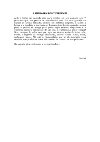 A MENSAGEM DOS 7 PERFUMES

Arde o lenho em sagrada pira para receber em seu augusto seio 7
perfumes que, aos poucos se transformam aos céus se erguendo em
espiral de aroma delicado, unindo, em fraternal amplexo, o saber, a
beleza e a bondade a que todo ser humano tem direito, quando em seu
peito a pureza se abriga para poder régia relíquia resguardar e a
suprema ventura conquistar de um dia, à sublimação poder chegar!
Sete estágios de valor sem par, que ao alcance estão de todos nós,
desde, o segredo da esfinge decifrando, querer, saber, ousar, calar,
saibamos! Mas... Até que a humanidade, por si só, descubra essa
verdade, que proféticas vozes não cessam de clamar, os sete perfumes...

Na sagrada pira continuam a ser queimados...




                                                                Muriel
 
