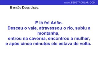 E lá foi Adão. Desceu o vale, atravessou o rio, subiu a montanha,  entrou na caverna, encontrou a mulher, e após cinco minutos ele estava de volta.  www.ESPETACULAR.COM   E então Deus disse: 