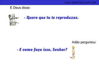 - Quero que tu te reproduzas.
Adão perguntou:
- E como faço isso, Senhor?
www.ESPETACULAR.COM
E Deus disse:
 