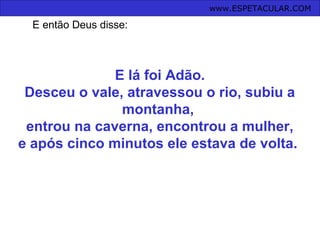 E lá foi Adão.
Desceu o vale, atravessou o rio, subiu a
montanha,
entrou na caverna, encontrou a mulher,
e após cinco minutos ele estava de volta.
www.ESPETACULAR.COM
E então Deus disse:
 