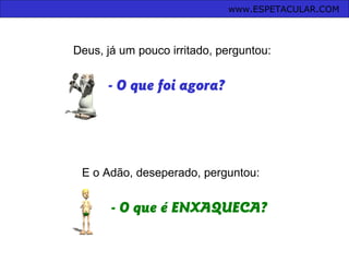 - O que foi agora?
E o Adão, deseperado, perguntou:
- O que é ENXAQUECA?
Deus, já um pouco irritado, perguntou:
www.ESPETACULAR.COM
 