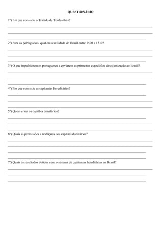 QUESTIONÁRIO
1º) Em que consistiu o Tratado de Tordesilhas?
________________________________________________________________________________________
________________________________________________________________________________________
____________________________________________________________________________________
2º) Para os portugueses, qual era a utilidade do Brasil entre 1500 e 1530?
________________________________________________________________________________________
________________________________________________________________________________________
____________________________________________________________________________________
3º) O que impulsionou os portugueses a enviarem as primeiras expedições de colonização ao Brasil?
________________________________________________________________________________________
________________________________________________________________________________________
____________________________________________________________________________________
4º) Em que consistiu as capitanias hereditárias?
____________________________________________________________________________________
________________________________________________________________________________________
________________________________________________________________________________________
5º) Quem eram os capitães donatários?
____________________________________________________________________________________
________________________________________________________________________________________
________________________________________________________________________________________
6º) Quais as permissões e restrições dos capitães donatários?
________________________________________________________________________________________
________________________________________________________________________________________
____________________________________________________________________________________
____________________________________________________________________________________
7º) Quais os resultados obtidos com o sistema de capitanias hereditárias no Brasil?
________________________________________________________________________________________
____________________________________________________________________________________
____________________________________________________________________________________
 