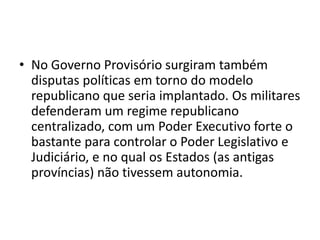 • No Governo Provisório surgiram também
  disputas políticas em torno do modelo
  republicano que seria implantado. Os militares
  defenderam um regime republicano
  centralizado, com um Poder Executivo forte o
  bastante para controlar o Poder Legislativo e
  Judiciário, e no qual os Estados (as antigas
  províncias) não tivessem autonomia.
 