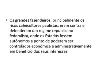 • Os grandes fazendeiros, principalmente os
  ricos cafeicultores paulistas, eram contra e
  defenderam um regime republicano
  federalista, onde os Estados fossem
  autônomos a ponto de poderem ser
  controlados econômica e administrativamente
  em benefício dos seus interesses.
 