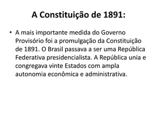A Constituição de 1891:
• A mais importante medida do Governo
  Provisório foi a promulgação da Constituição
  de 1891. O Brasil passava a ser uma República
  Federativa presidencialista. A República unia e
  congregava vinte Estados com ampla
  autonomia econômica e administrativa.
 