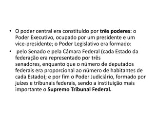 • O poder central era constituído por três poderes: o
  Poder Executivo, ocupado por um presidente e um
  vice-presidente; o Poder Legislativo era formado:
• pelo Senado e pela Câmara Federal (cada Estado da
  federação era representado por três
  senadores, enquanto que o número de deputados
  federais era proporcional ao número de habitantes de
  cada Estado); e por fim o Poder Judiciário, formado por
  juízes e tribunais federais, sendo a instituição mais
  importante o Supremo Tribunal Federal.
 