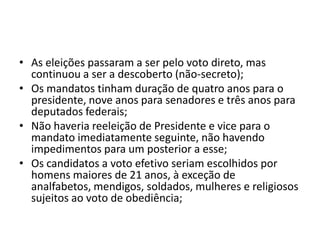 • As eleições passaram a ser pelo voto direto, mas
  continuou a ser a descoberto (não-secreto);
• Os mandatos tinham duração de quatro anos para o
  presidente, nove anos para senadores e três anos para
  deputados federais;
• Não haveria reeleição de Presidente e vice para o
  mandato imediatamente seguinte, não havendo
  impedimentos para um posterior a esse;
• Os candidatos a voto efetivo seriam escolhidos por
  homens maiores de 21 anos, à exceção de
  analfabetos, mendigos, soldados, mulheres e religiosos
  sujeitos ao voto de obediência;
 