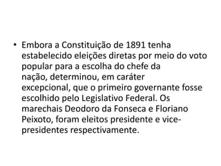 • Embora a Constituição de 1891 tenha
  estabelecido eleições diretas por meio do voto
  popular para a escolha do chefe da
  nação, determinou, em caráter
  excepcional, que o primeiro governante fosse
  escolhido pelo Legislativo Federal. Os
  marechais Deodoro da Fonseca e Floriano
  Peixoto, foram eleitos presidente e vice-
  presidentes respectivamente.
 