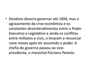 • Deodoro deveria governar até 1894, mas o
  agravamento da crise econômica e os
  constantes desentendimentos entre o Poder
  Executivo e Legislativo e ainda os conflitos
  entre militares e civis, o levaram a renunciar
  nove meses após ter assumido o poder. A
  chefia do governo passou ao vice-
  presidente, o marechal Floriano Peixoto.
 