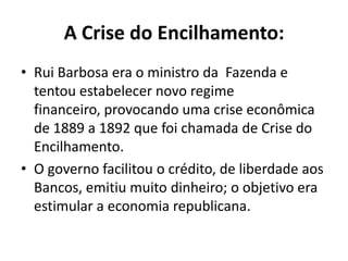 A Crise do Encilhamento:
• Rui Barbosa era o ministro da Fazenda e
  tentou estabelecer novo regime
  financeiro, provocando uma crise econômica
  de 1889 a 1892 que foi chamada de Crise do
  Encilhamento.
• O governo facilitou o crédito, de liberdade aos
  Bancos, emitiu muito dinheiro; o objetivo era
  estimular a economia republicana.
 