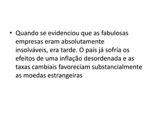 • Quando se evidenciou que as fabulosas
  empresas eram absolutamente
  insolváveis, era tarde. O país já sofria os
  efeitos de uma inflação desordenada e as
  taxas cambiais favoreciam substancialmente
  as moedas estrangeiras
 