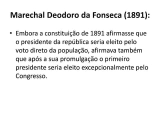 Marechal Deodoro da Fonseca (1891):
• Embora a constituição de 1891 afirmasse que
  o presidente da república seria eleito pelo
  voto direto da população, afirmava também
  que após a sua promulgação o primeiro
  presidente seria eleito excepcionalmente pelo
  Congresso.
 