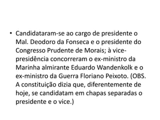 • Candidataram-se ao cargo de presidente o
  Mal. Deodoro da Fonseca e o presidente do
  Congresso Prudente de Morais; à vice-
  presidência concorreram o ex-ministro da
  Marinha almirante Eduardo Wandenkolk e o
  ex-ministro da Guerra Floriano Peixoto. (OBS.
  A constituição dizia que, diferentemente de
  hoje, se candidatam em chapas separadas o
  presidente e o vice.)
 
