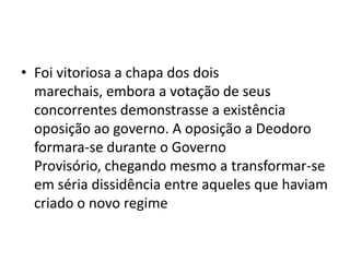 • Foi vitoriosa a chapa dos dois
  marechais, embora a votação de seus
  concorrentes demonstrasse a existência
  oposição ao governo. A oposição a Deodoro
  formara-se durante o Governo
  Provisório, chegando mesmo a transformar-se
  em séria dissidência entre aqueles que haviam
  criado o novo regime
 