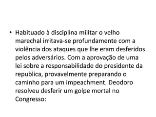 • Habituado à disciplina militar o velho
  marechal irritava-se profundamente com a
  violência dos ataques que lhe eram desferidos
  pelos adversários. Com a aprovação de uma
  lei sobre a responsabilidade do presidente da
  republica, provavelmente preparando o
  caminho para um impeachment. Deodoro
  resolveu desferir um golpe mortal no
  Congresso:
 