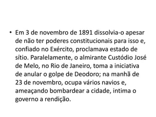 • Em 3 de novembro de 1891 dissolvia-o apesar
  de não ter poderes constitucionais para isso e,
  confiado no Exército, proclamava estado de
  sítio. Paralelamente, o almirante Custódio José
  de Melo, no Rio de Janeiro, toma a iniciativa
  de anular o golpe de Deodoro; na manhã de
  23 de novembro, ocupa vários navios e,
  ameaçando bombardear a cidade, intima o
  governo a rendição.
 