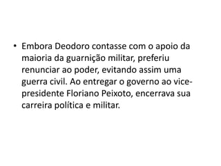 • Embora Deodoro contasse com o apoio da
  maioria da guarnição militar, preferiu
  renunciar ao poder, evitando assim uma
  guerra civil. Ao entregar o governo ao vice-
  presidente Floriano Peixoto, encerrava sua
  carreira política e militar.
 