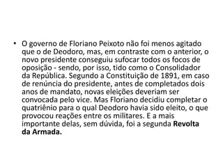 • O governo de Floriano Peixoto não foi menos agitado
  que o de Deodoro, mas, em contraste com o anterior, o
  novo presidente conseguiu sufocar todos os focos de
  oposição - sendo, por isso, tido como o Consolidador
  da República. Segundo a Constituição de 1891, em caso
  de renúncia do presidente, antes de completados dois
  anos de mandato, novas eleições deveriam ser
  convocada pelo vice. Mas Floriano decidiu completar o
  quatriênio para o qual Deodoro havia sido eleito, o que
  provocou reações entre os militares. E a mais
  importante delas, sem dúvida, foi a segunda Revolta
  da Armada.
 