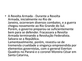 • A Revolta Armada - Durante a Revolta
  Armada, inicialmente no Rio de
  Janeiro, ocorreram diversos combates, e a guerra
  chegou novamente ao Rio Grande do Sul.
  Porém, o governo preparou-se suficientemente
  bem para se defender. Fracassara a Revolta
  Armada terminando a Revolução Federalista.
  Salvara-se a República.
  Lamentavelmente, porém, revestiu-se de
  tremenda crueldade a vingança empreendida por
  elementos governistas, com o general Everton
  Quadros no Paraná e o coronel Moreira César em
  Santa Catarina,
 