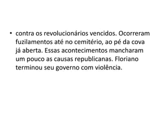 • contra os revolucionários vencidos. Ocorreram
  fuzilamentos até no cemitério, ao pé da cova
  já aberta. Essas acontecimentos mancharam
  um pouco as causas republicanas. Floriano
  terminou seu governo com violência.
 
